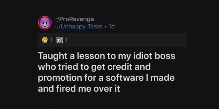 Taught a lesson to my idiot boss who tried to get credit and promotion for a software I made and fired me over it, u/unhappy_taste pro revenge, u/unhappy_taste prorevenge, u/unhappy_taste r/prorevenge, boss tried to take credit for software, boss tried to get credit for software, boss tried to take credit for software i made, boss tries to take credit for software someone else made, boss tries to take credit for software i made, pro revenge boss software, prorevenge boss software, r/prorevenge boss software, pro revenge boss tried to take credit, prorevenge boss tried to take credit, r/prorevenge boss tried to take credit, boss tried to take credit, boss tried to take credit for something i created, boss tries to steal credit, boss tries to steal credit for something i made