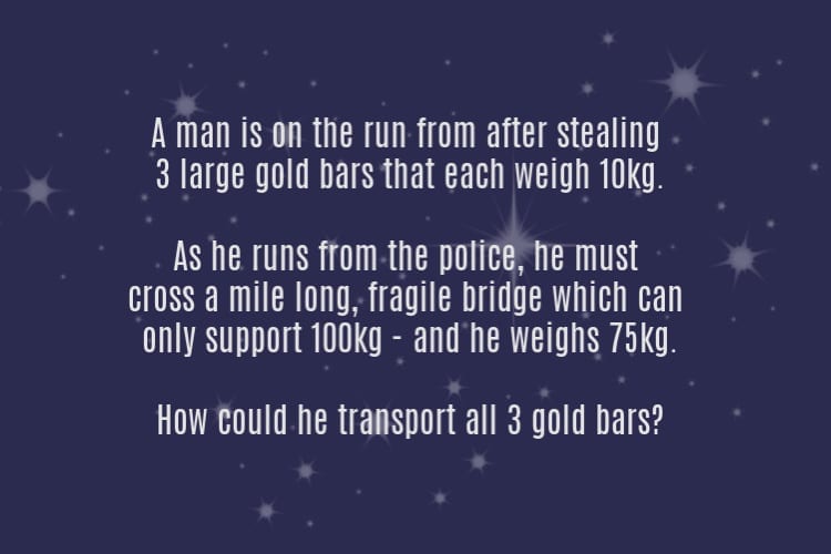 logic riddles - A man is on the run from after stealing3 large gold bars that each weigh 10kg. As he runs from the police, he must cross a mile long, fragile bridge which can only support 100kg - and he weighs 75 kg. How could he transport all 3 gold bars?