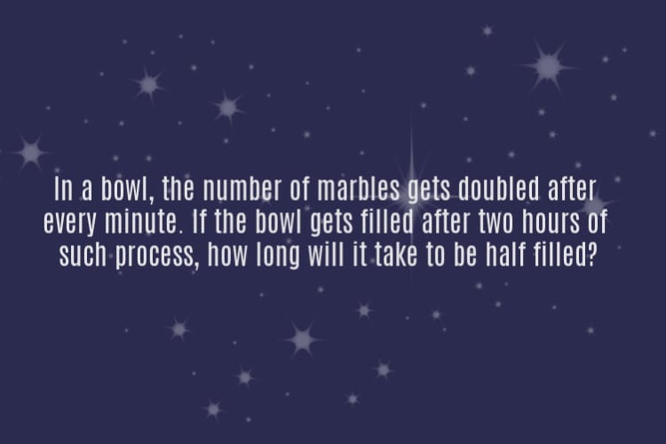 hard riddles - In a bowl, the number of marbles gets doubled afterevery minute. If the bowl gets filled after two hours of such process, now long will it take to be half filled?