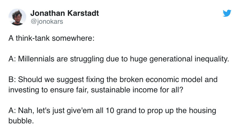 A think-tank somewhere: A: Millennials are struggling due to huge generational inequality. B: Should we suggest fixing the broken economic model and investing to ensure fair, sustainable income for all? A: Nah, let's just give'em all 10 grand to prop up the housing bubble.