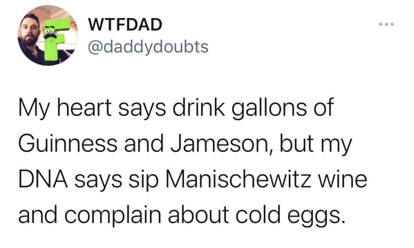 My heart says drink gallons of
Guinness and Jameson, but my
DNA says sip Manischewitz wine
and complain about cold eggs.