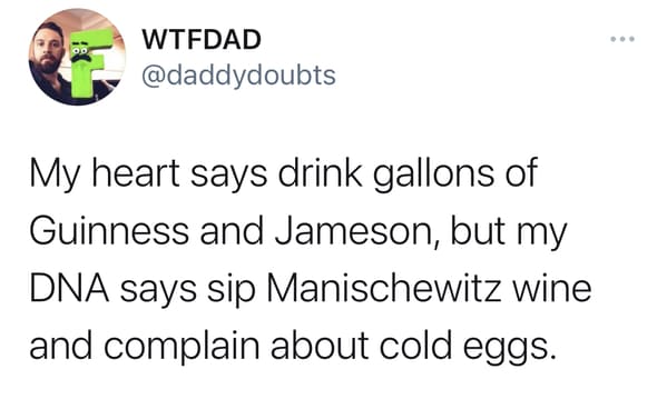 My heart says drink gallons of Guinness and Jameson, but my DNA says sip Manischewitz wine and complain about cold eggs.