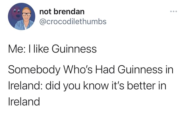 Me: I like Guinness
Somebody Who's Had Guinness in
Ireland: did you know it's better in
Ireland