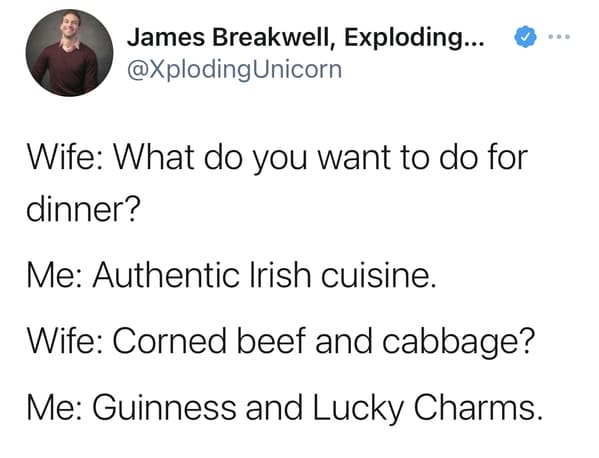 Wife: What do you want to do for dinner? Me: Authentic Irish cuisine. Wife: Corned beef and cabbage? Me: Guinness and Lucky Charms.