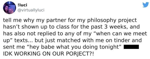 tell me why my partner for my philosophy projecthasn't shown up to class for the past 3 weeks, and has also not replied to any of my "when can we meet up" texts... but just matched with me on tinder and sent me "hey babe what you doing tonight" IDK WORKING ON OUR PORJECT?!