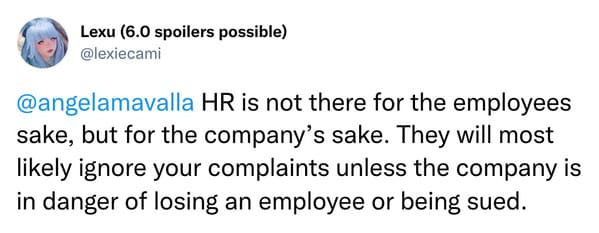 @angelamavalla HR is not there for the employees sake, but for the company's sake. They will most likely ignore your complaints unless the company is in danger of losing an employee or being sued.