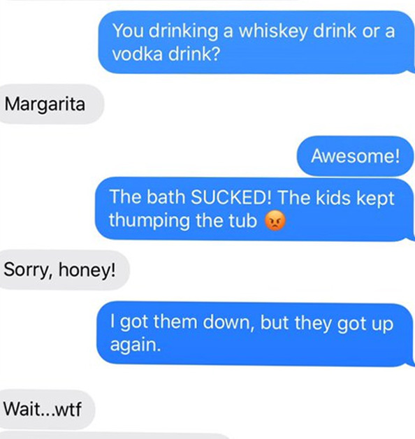 You drinking a whiskey drink or a vodka drink? Margarita Awesome! The bath SUCKED! The kids kept thumping the tub Sorry, honey! got them down, but they got up again. Wait...wtf