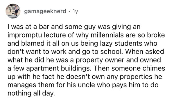 was at a bar and some guy was giving an impromptu lecture of why millennials are so broke and blamed it all on us being lazy students who don't want to work and go to school. When asked what he did he was a property owner and owned a few apartment buildings. Then someone chimes up with he fact he doesn't own any properties he manages them for his uncle who pays him to do nothing all day.