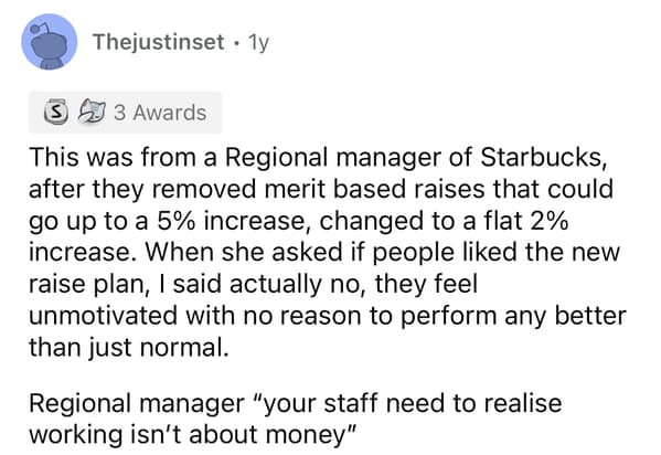 This was from a Regional manager of Starbucks, after they removed merit based raises that could go up to a 5% increase, changed to a flat 2% increase. When she asked if people liked the new raise plan, I said actually no, they feel unmotivated with no reason to perform any better than just normal. Regional manager "your staff need to realise working isn't about money"
