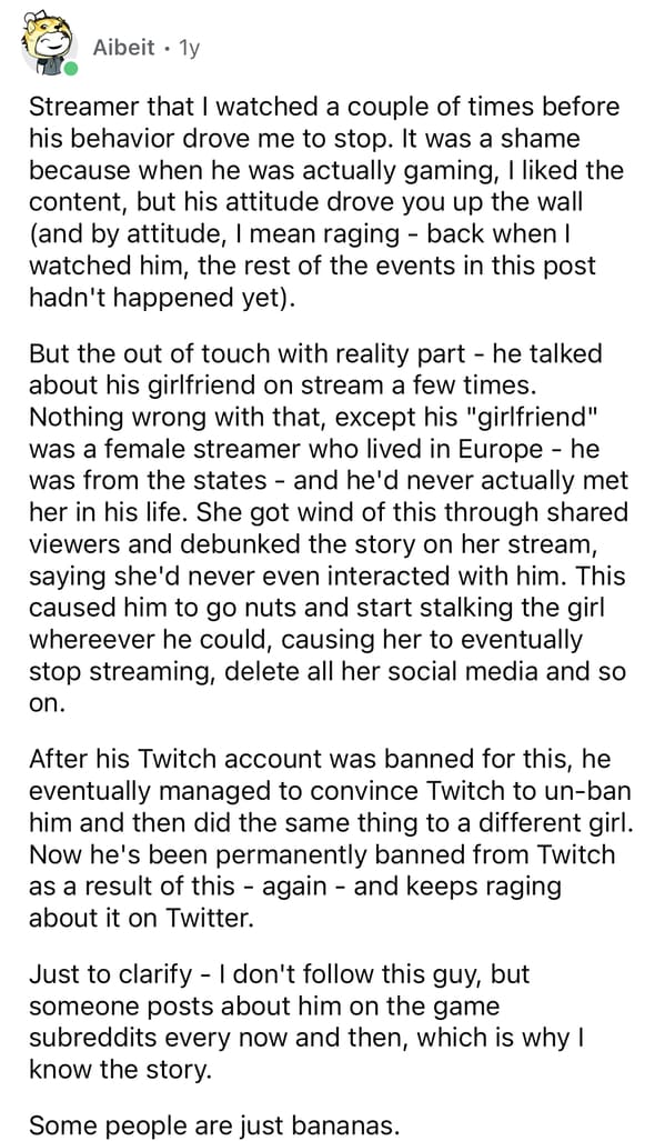 Streamer that I watched a couple of times before his behavior drove me to stop. It was a shame because when he was actually gaming, I liked the content, but his attitude drove you up the wall (and by attitude, mean raging - back when watched him, the rest of the events in this post hadn't happened yet). But the out of touch with reality part - he talked about his girlfriend on stream a few times. Nothing wrong with that, except his "girlfriend" was a female streamer who lived in Europe he was from the states and he'd never actually met her in his life. She got wind of this through shared viewers and debunked the story on her stream, saying she'd never even interacted with him. This caused him to go nuts and start stalking the girl wherever he could, causing her to eventually stop streaming, delete all her social media and so on. After his Twitch account was banned for this, he eventually managed to convince Twitch to un-ban him and then did the same thing to a different girl. Now he's been permanently banned from Twitch as a result of this again and keeps raging about it on Twitter. Just to clarify - I don't follow this guy, but someone posts about him on the game subreddits every now and then, which is why know the story. Some people are just bananas.