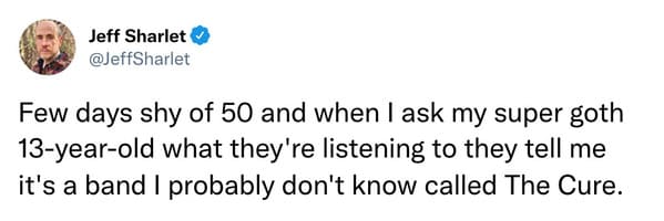 Few days shy of 50 and when I ask my super goth 13-year-old what they're listening to they tell me it's a band I probably don't know called The Cure.