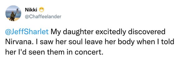 @JeffSharlet My daughter excitedly discovered Nirvana. I saw her soul leave her body when I told her I'd seen them in concert.