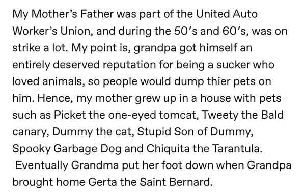 My Mother's Father was part of the United Auto Worker's Union, and during the 50's and 60's, was on strike a lot. My point is, grandpa got himself an entirely deserved reputation for being a sucker who loved animals, so people would dump thier pets on him. Hence, my mother grew up in a house with pets such as Picket the one-eyed tomcat, Tweety the Bald canary, Dummy the cat, Stupid Son of Dummy, Spooky Garbage Dog and Chiquita the Tarantula. Eventually Grandma put her foot down when Grandpa brought home Gerta the Saint Bernard.