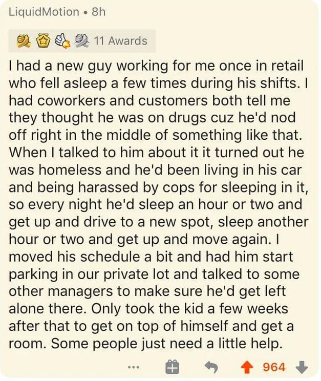 had a new guy working for me once in retail who fell asleep a few times during his shifts. I they thought he was on drugs cuz he'd nod off right in the middle of something like that. was homeless and he'd been living in his car and being harassed by cops for sleeping in it, so every night he'd sleep an hour or two and get up and drive to a new spot, sleep another hour or two and get up and move again. parking in our private lot and talked to some other managers to make sure he'd get left alone there. Only took the kid a few weeks after that to get on top of himself and get a room. Some people just need a little help.