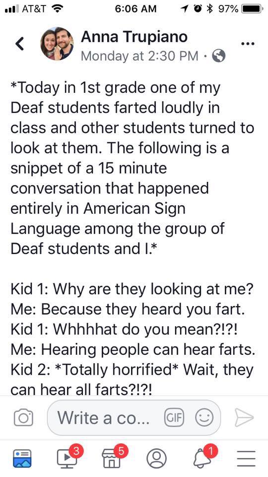 *Today in 1st grade
one of my
Deaf students farted loudly in
class and other students turned to
look at them. The following is a
snippet of a 15 minute
conversation that happened
entirely in American Sign
Language among the group of...