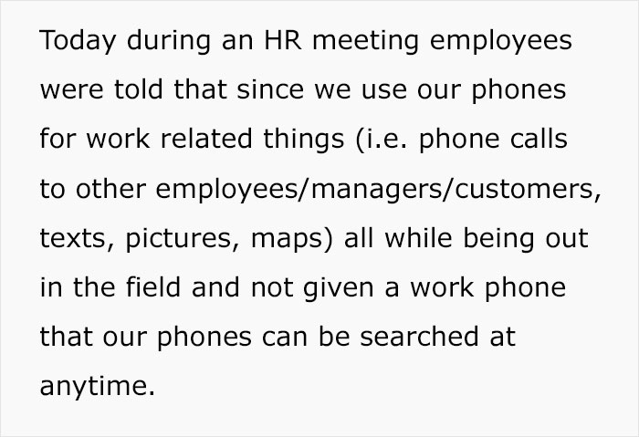 Today during an HR meeting employees were told that since we use our phones for work related things (i.e. phone calls to other employees/managers/customers, texts, pictures, maps) all while being out in the field and not given a work phone that our phones can be searched at