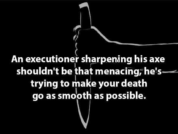 An executioner sharpening his axe shouldn't be that menacing, he's- trying to make your death go as smooth as possible.