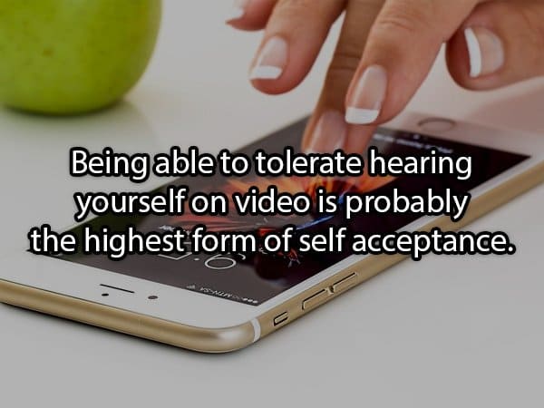 funny dark shower thought - Being able to tolerate hearing yourself on video is probably the highest form of self acceptance.