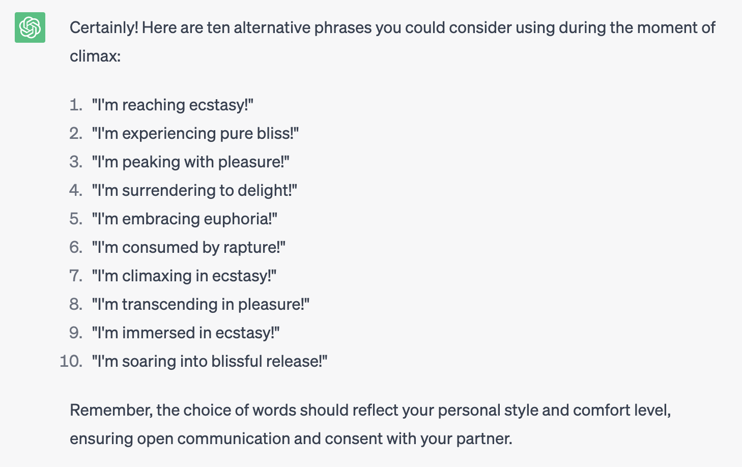 Asked ChatGPT, and it responded: Certainly! Here are ten alternative phrases you could consider using during the moment of climax: 1. "I'm reaching ecstasy!" 2. "I'm experiencing pure bliss!" 3. "I'm peaking with pleasure!" 4. "I'm surrendering to delight!" 5. "I'm embracing euphoria!" 6. "I'm consumed by rapture!" 7. "I'm climaxing in ecstasy!" 8. "I'm transcending in pleasure!" 9. "I'm immersed in ecstasy!" 10. "I'm soaring into blissful release!" Remember, the choice of words should reflect your personal style and comfort level, ensuring open communication and consent with your partner.