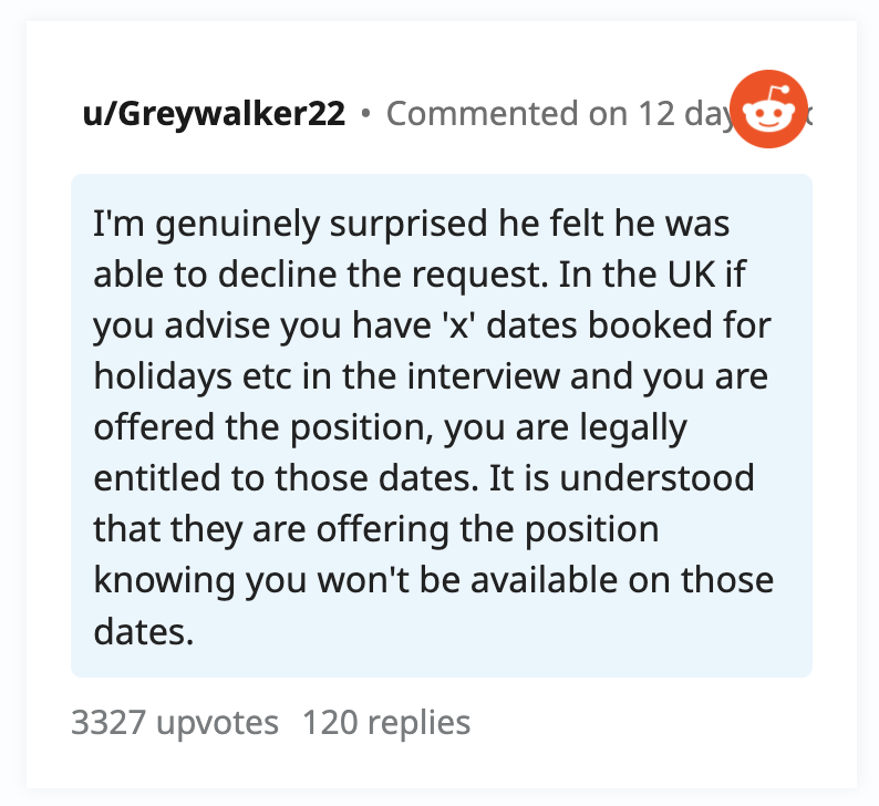I'm genuinely surprised he felt he was able to decline the request. In the UK if you advise you have 'x' dates booked for holidays etc in the interview and you are offered the position, you are legally that they are offering the position knowing you won't be available on those