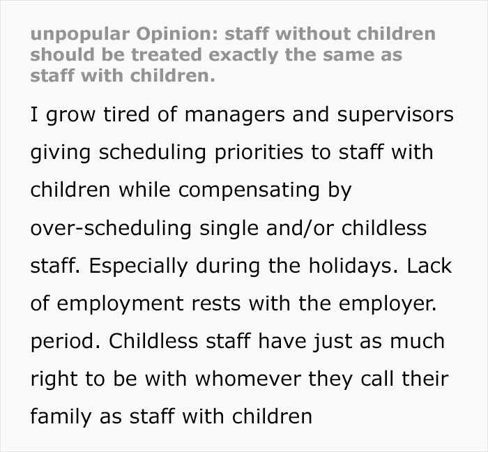 unpopular Opinion: staff without children
should be treated exactly the same as
staff with children.
H grow tired of managers and supervisors
giving scheduling priorities to staff with
children while compensating by
over-scheduling single and/or childless
staff. Especially during the holidays. Lack
of employment rests with the employer.
period. Childless staff have just as much
right to be with whomever they call their
family as staff with children