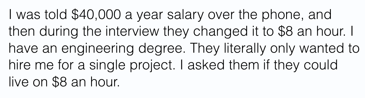 was told $40,000 a year salary over the phone, and
then during the interview they changed it to $8 an hour.
have an engineering degree. They literally only wanted to
hire me for a single project. I asked them if they could
live on $8 an hour.