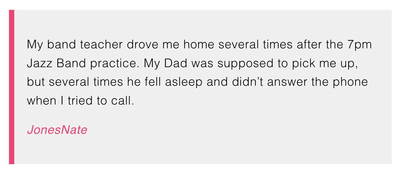 My band teacher drove me home several times after the 7pm Jazz Band practice. My Dad was supposed to pick me up, but several times he fell asleep and didn't answer the phone when I tried to call.

JonesNate