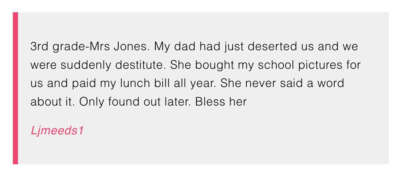 3rd grade-Mrs Jones. My dad had just deserted us and we were suddenly destitute. She bought my school pictures for us and paid my lunch bill all year. She never said a word about it. Only found out later. Bless her


Ljmeeds1