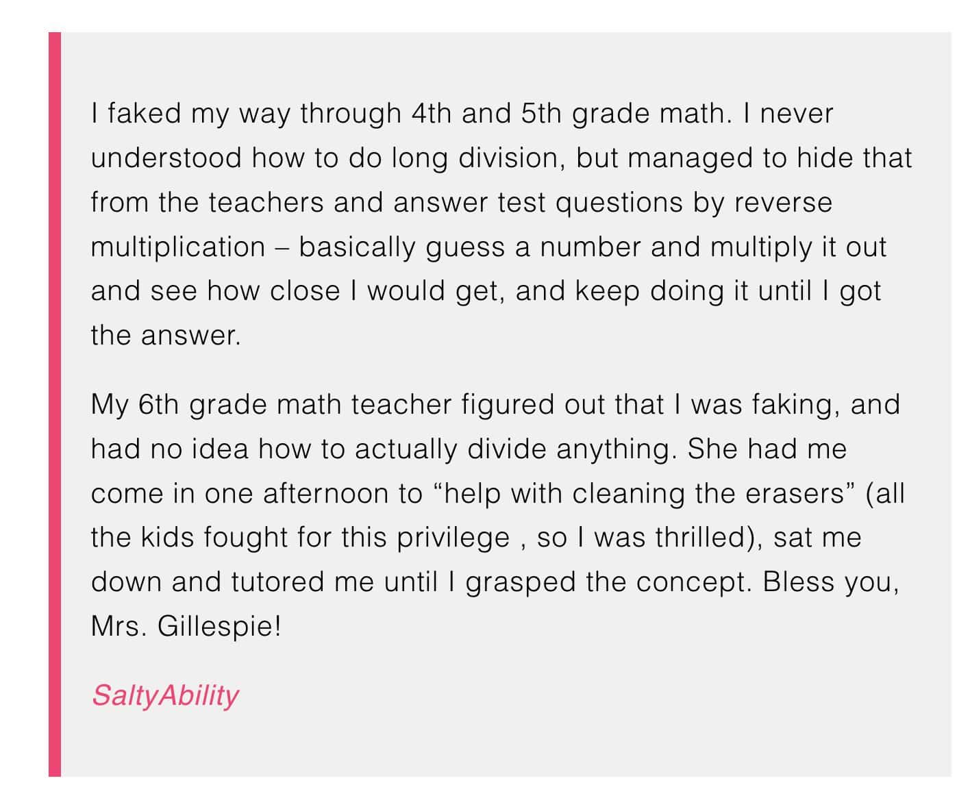 I faked my way through 4th and 5th grade math. I never understood how to do long division, but managed to hide that from the teachers and answer test questions by reverse multiplication - basically guess a number and multiply it out and see how close I would get, and keep doing it until I got the answer.

My 6th grade math teacher figured out that I was faking, and had no idea how to actually divide anything. She had me come in one afternoon to “help with cleaning the erasers” (all the kids fought for this privilege , so I was thrilled), sat me down and tutored me until I grasped the concept. Bless you, Mrs. Gillespie!


SaltyAbility