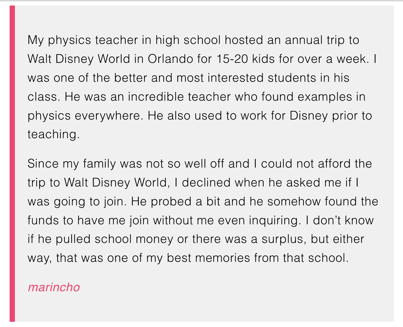 My physics teacher in high school hosted an annual trip to Walt Disney World in Orlando for 15-20 kids for over a week. I was one of the better and most interested students in his class. He was an incredible teacher who found examples in physics everywhere. He also used to work for Disney prior to teaching.

Since my family was not so well off and I could not afford the trip to Walt Disney World, I declined when he asked me if I was going to join. He probed a bit and he somehow found the funds to have me join without me even inquiring. I don't know if he pulled school money or there was a surplus, but either way, that was one of my best memories from that school.


marincho