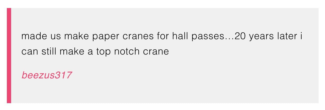 
made us make paper cranes for hall passes...20 years later i can still make a top notch crane


beezus317