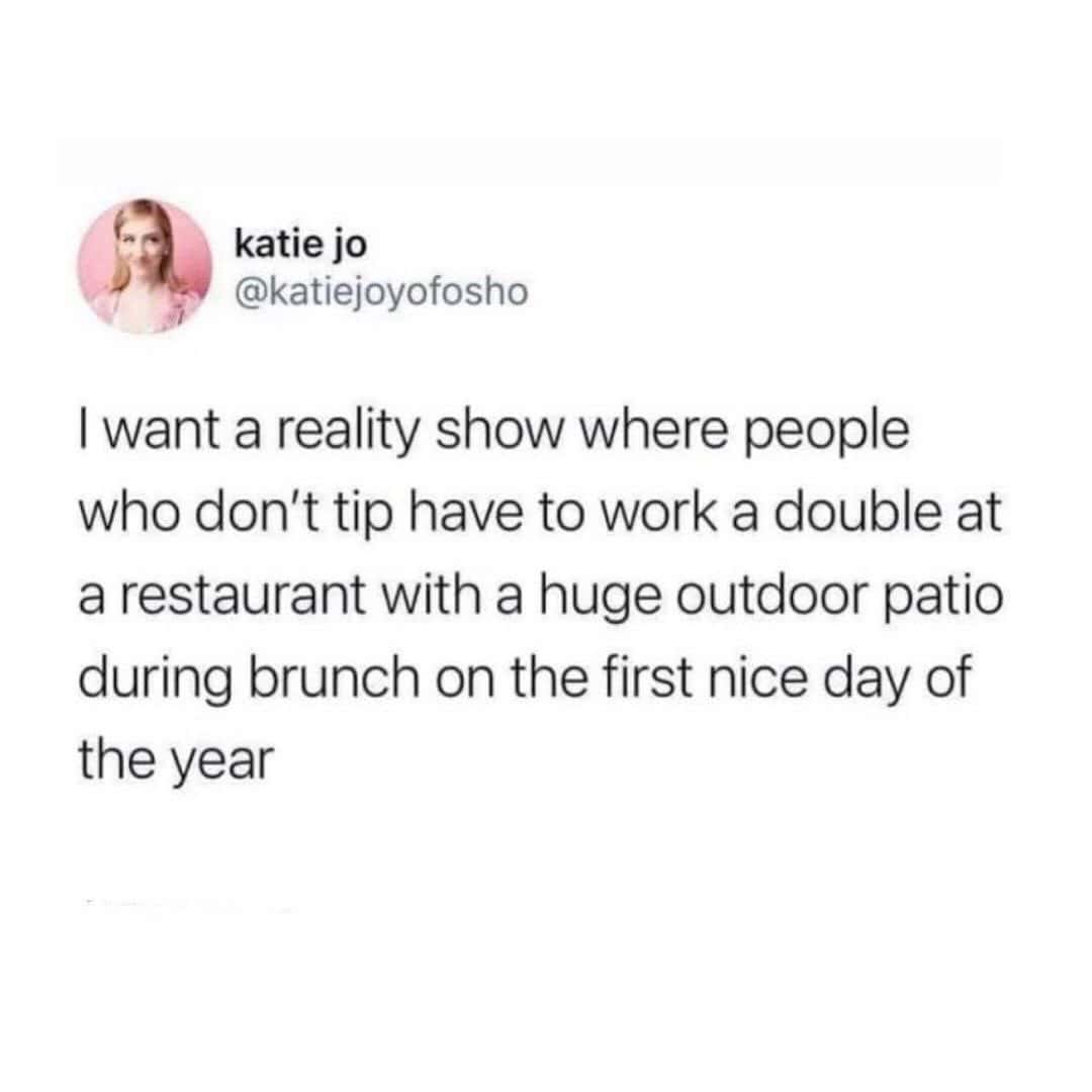 want a reality show where people who don't tip have to work a double at a restaurant with a huge outdoor patio during brunch on the first nice day of the year