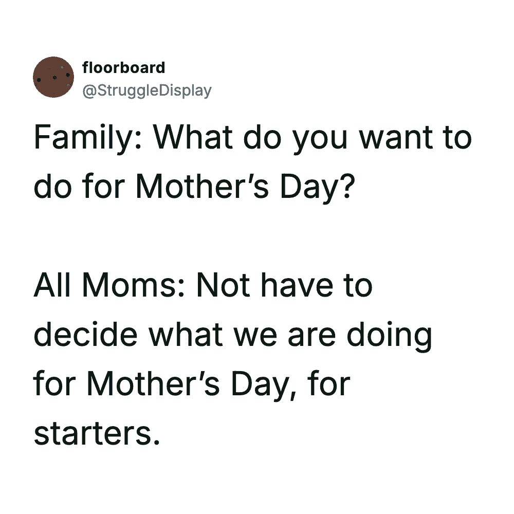 What do you want to do for Mother’s Day? All Moms: Not have to decide what we are doing for Mother’s.