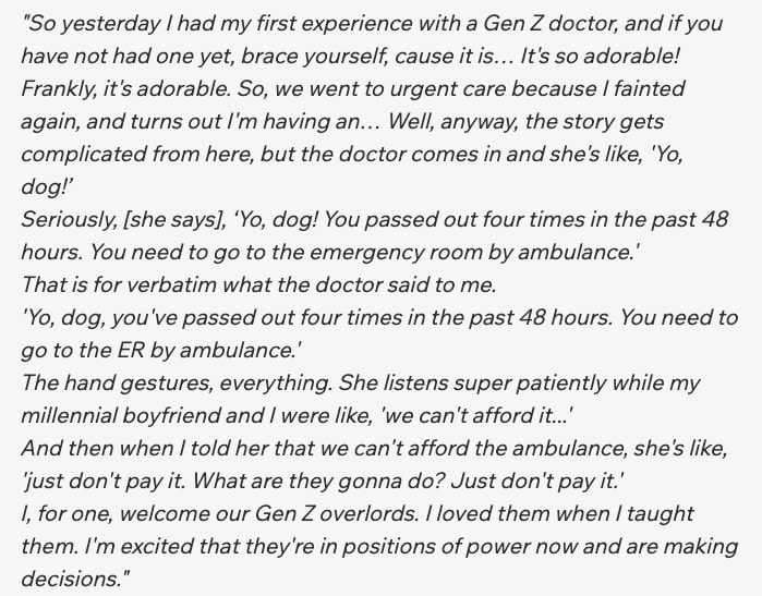 "So yesterday I had my first experience with a Gen Z doctor, and if you have not had one yet, brace yourself, cause it is… It's so adorable! Frankly, it's adorable. So, we went to urgent care because I fainted again, and turns out I'm having an… Well, anyway, the story gets complicated from here, but the doctor comes in and she's like, 'Yo, dog!’ Seriously, [she says], ‘Yo, dog! You passed out four times in the past 48 hours. You need to go to the emergency room by ambulance.' That is for verbatim what the doctor said to me. 'Yo, dog, you've passed out four times in the past 48 hours. You need to go to the ER by ambulance.' The hand gestures, everything. She listens super patiently while my millennial boyfriend and I were like, 'we can't afford it...' And then when I told her that we can't afford the ambulance, she's like, 'just don't pay it. What are they gonna do? Just don't pay it.' I, for one, welcome our Gen Z overlords. I loved them when I taught them. I'm excited that they're in positions of power now and are making decisions."