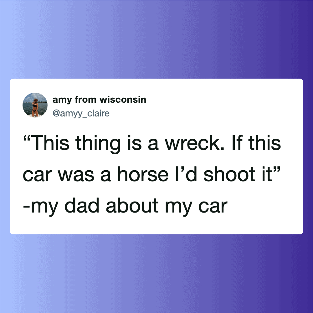 "This thing is a wreck. If this car was a horse I’d shoot it" -my dad about my car.