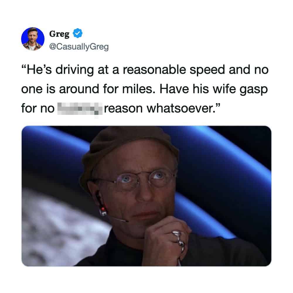 "He's driving at a reasonable speed and no one is around for miles. Have his wife gasp for no reason.