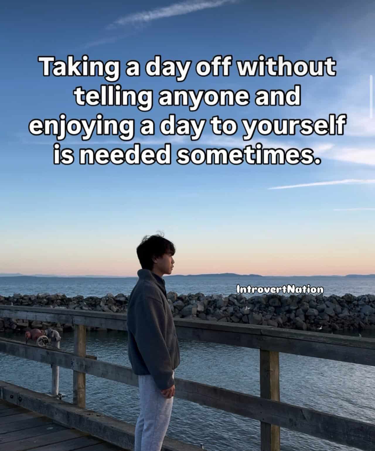 Taking a day off without telling anyone and enjoying a day to yourself is needed sometimes.