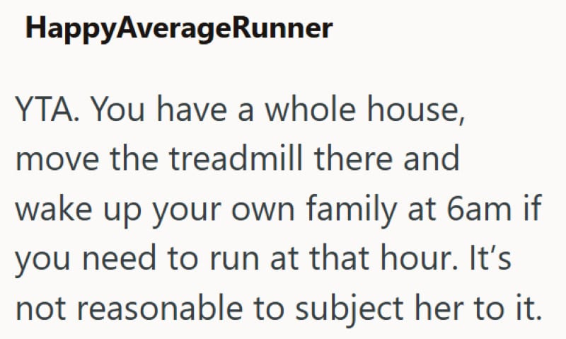 YTA. You have a whole house, move the treadmill there and wake up your family at 6am.