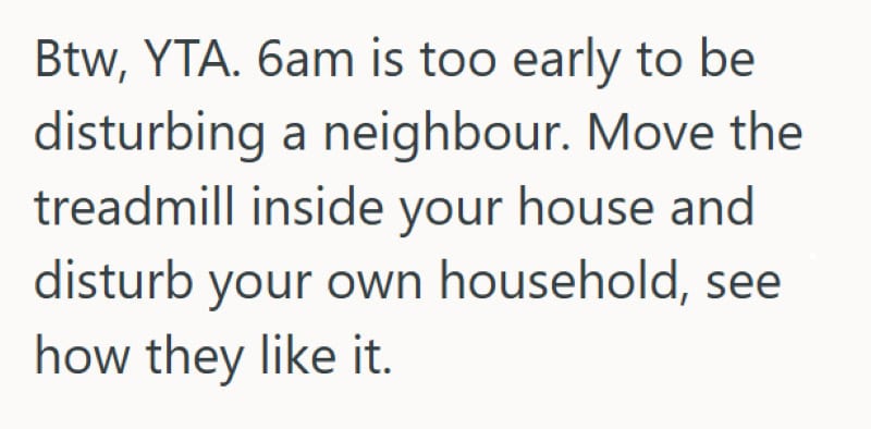 Btw, YTA. 6am is too early to disturb a neighbour. Move the treadmill inside your house and disturb.