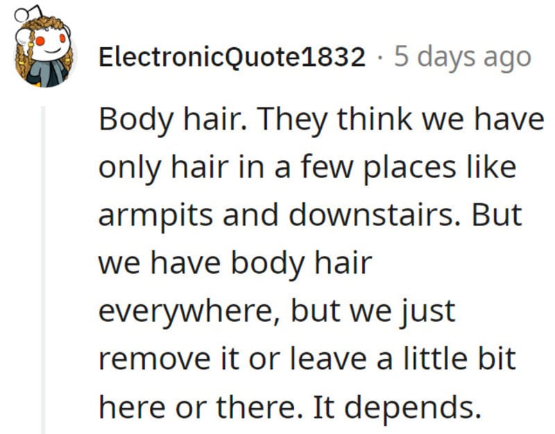 Body hair. They think we have only hair in a few places like armpits and downstairs. But we have bod.