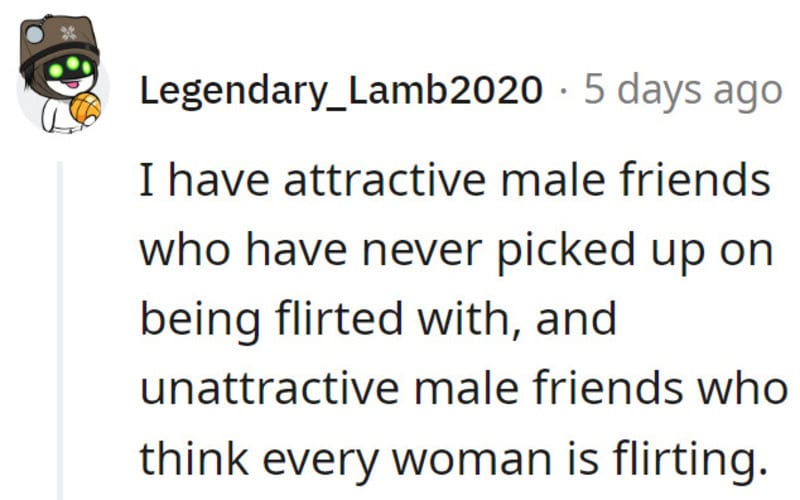I have attractive male friends who have never picked up on being flirted with, and unattractive male.