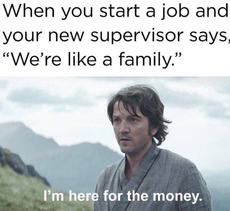 When you start a job and your supervisor says 'We're like a family.' I'm here for the money.