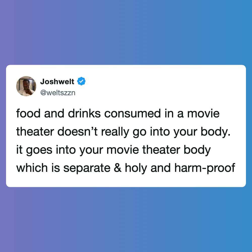 Food and drinks consumed in a movie theater doesn’t really go into your body, it goes into your movi.