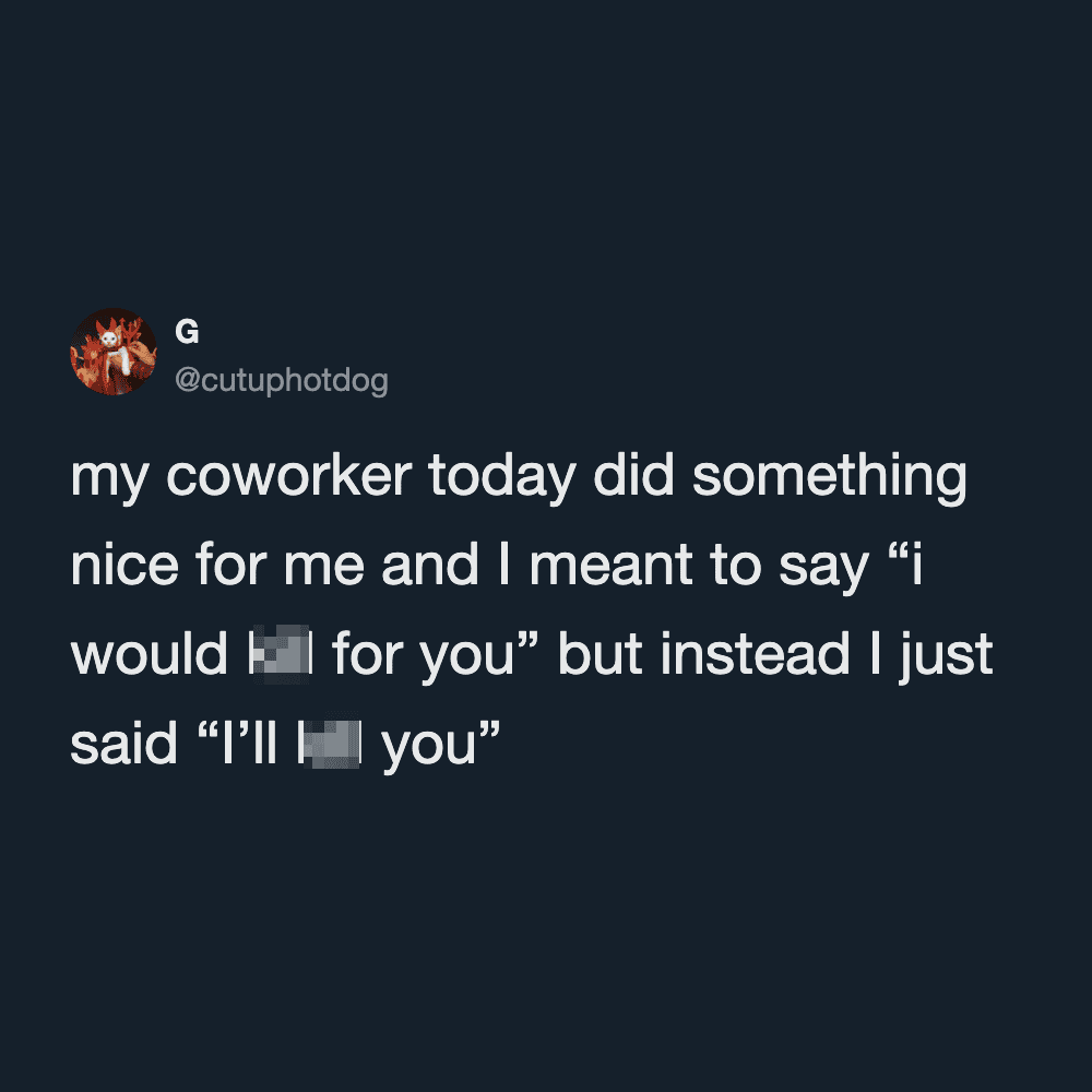 My coworker did something nice for me and I meant to say “i would [redacted] for you” but instead I.