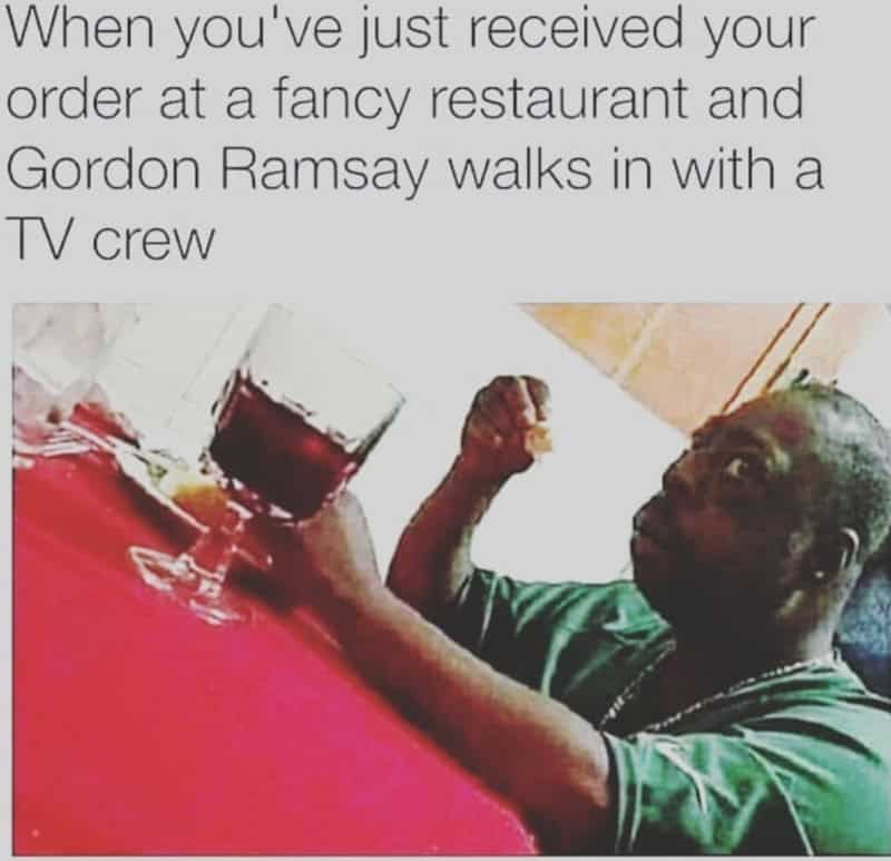 When you’ve just received your order at a fancy restaurant and Gordon Ramsay walks in with a TV cr.