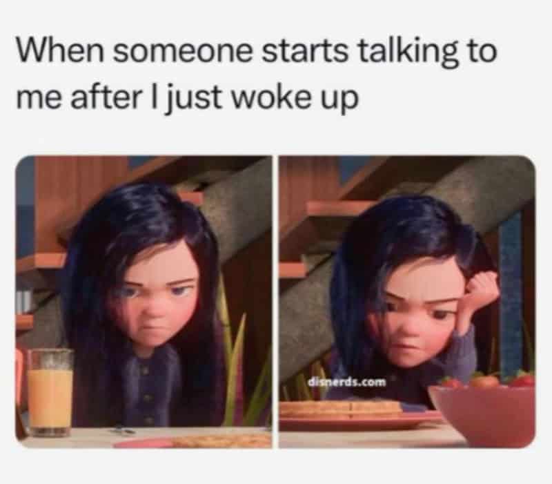 When someone starts talking to me after I just woke up.