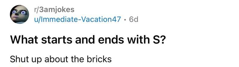 What starts and ends with S? Shut up about the bricks.