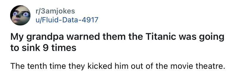 My grandpa warned them the Titanic was going to sink 9 times. The tenth time they kicked him out of.