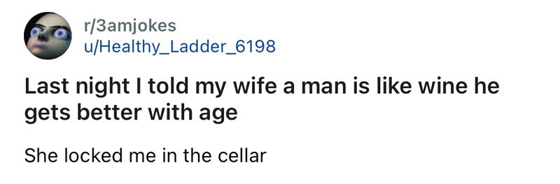 Last night I told my wife a man is like wine he gets better with age She locked me in the cellar.
