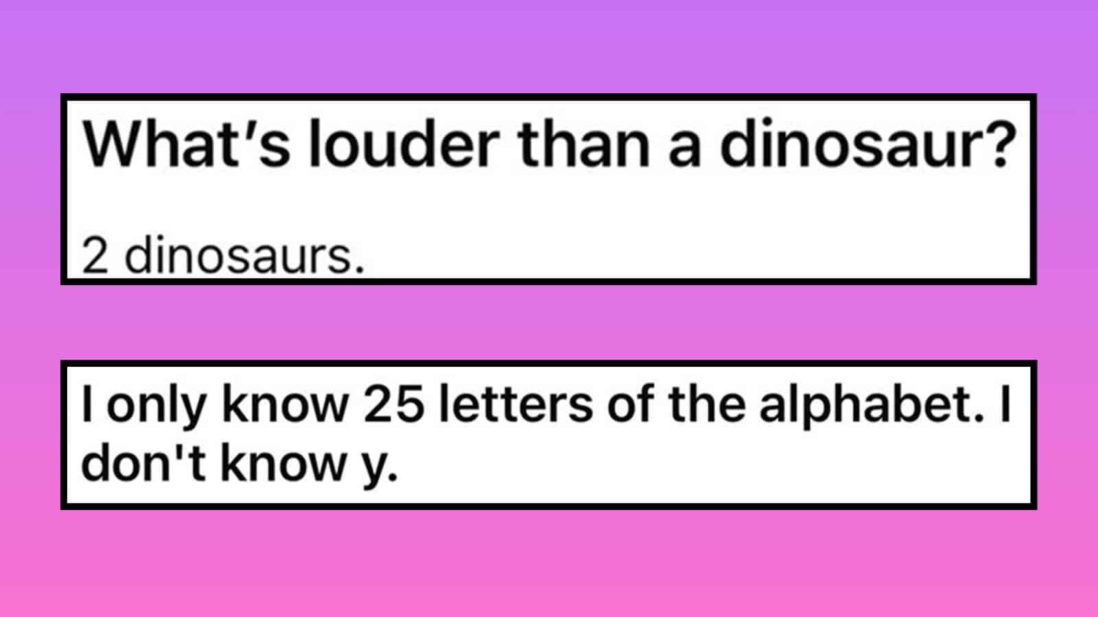 What's louder than a dinosaur? 2 dinosaurs. I only know 25 letters of the alphabet. I don't know y.